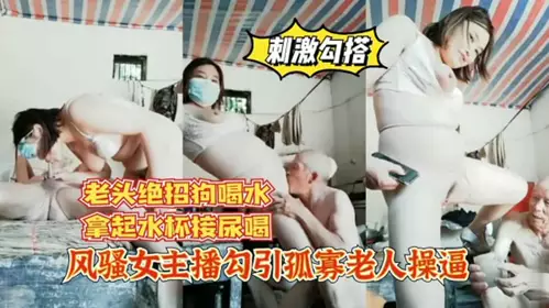 风骚女主播勾引孤寡老人操逼 老头操完口渴接尿喝 ！