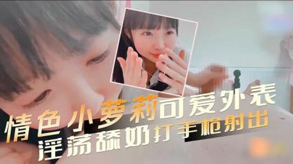 有着可爱外表的情色小萝莉，诱惑勾人的眼神和撅起的蜜桃屯，淫荡舔奶打手枪 让男人欲火焚身