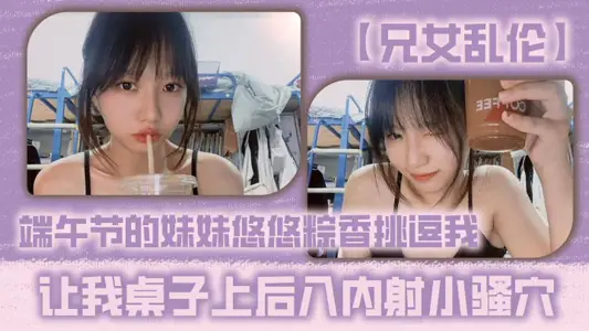 【兄女乱伦】端午节的妹妹悠悠粽香挑逗我 让我桌子上后入内射小骚穴